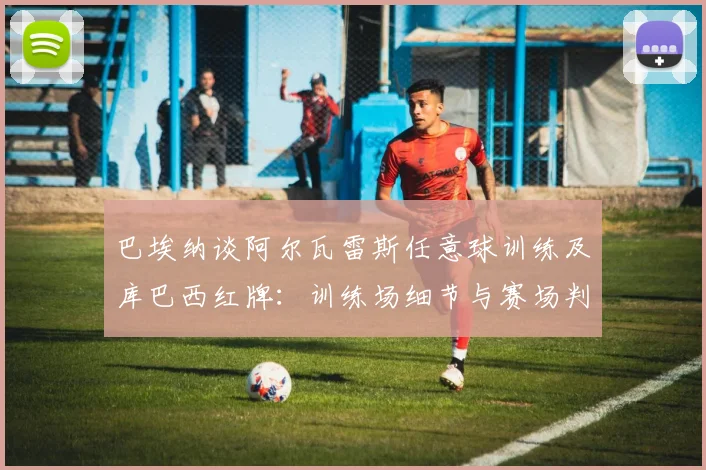 巴埃纳谈阿尔瓦雷斯任意球训练及库巴西红牌:训练场细节与赛场判罚深度解析