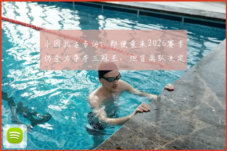 小因扎吉专访:即便重来2026赛季仍全力争夺三冠王,坦言离队决定是在欧冠决赛后做出的