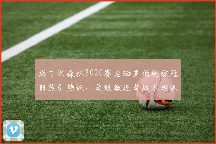 诺丁汉森林2026赛后晒罗伯逊欧冠旧照引热议，是致敬还是战术嘲讽？深度解读双方渊源与球迷反应