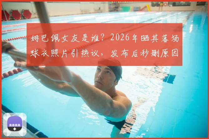 姆巴佩女友是谁？2026年晒其落场球衣照片引热议，发布后秒删原因何在