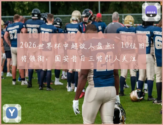 2026世界杯中超故人盘点：10位旧将领衔，国安昔日三将引人关注