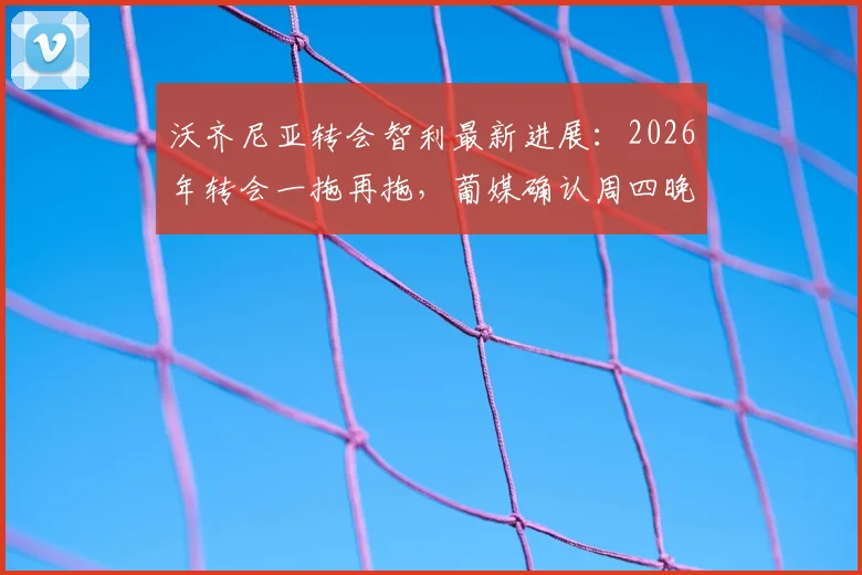 沃齐尼亚转会智利最新进展：2026年转会一拖再拖，葡媒确认周四晚间抵达，附其转会原因及球队分析