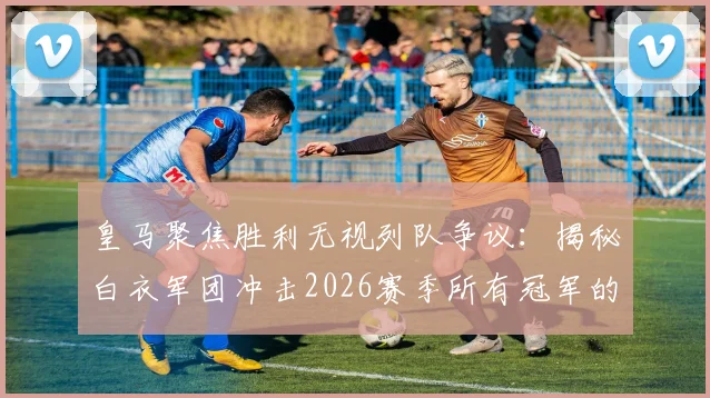 皇马聚焦胜利无视列队争议：揭秘白衣军团冲击2026赛季所有冠军的赢家心态