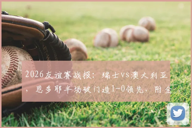 2026友谊赛战报：瑞士vs澳大利亚，恩多耶半场破门造1-0领先，附全场录像回放观看指南
