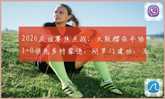 2026友谊赛焦点战:大阪樱花半场1-0领先多特蒙德,所罗门建功,马内伤退引担忧,附比赛深度回顾与球员状态解读