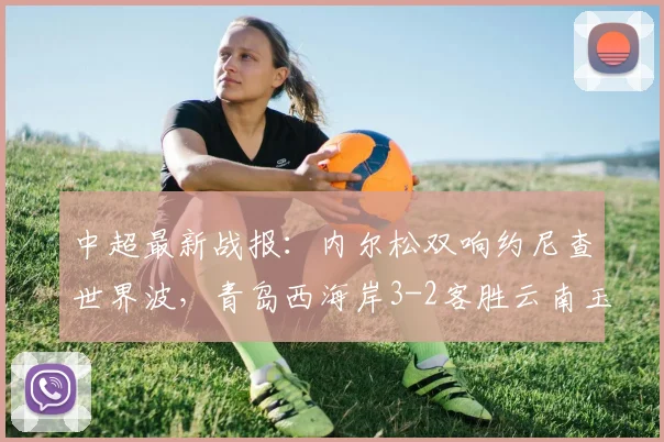 中超最新战报：内尔松双响约尼查世界波，青岛西海岸3-2客胜云南玉昆，2026赛季保级格局生变