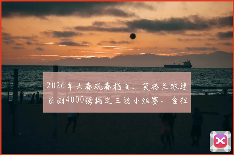 2026年大赛观赛指南:英格兰球迷亲测4000镑搞定三场小组赛,含往返机票与酒店住宿全攻略