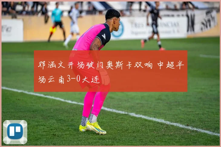 邓涵文开场破门奥斯卡双响 中超半场云南3-0大连