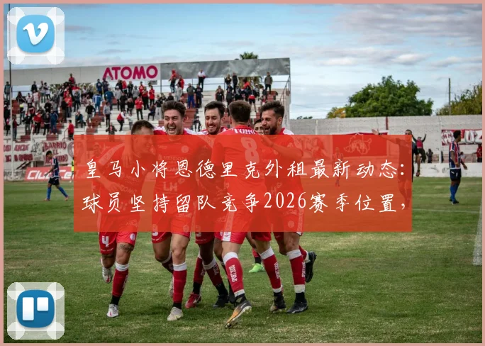 皇马小将恩德里克外租最新动态：球员坚持留队竞争2026赛季位置，皇马高层如何抉择？