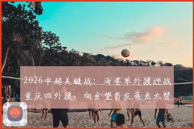 2026中超关键战：海港单外援迎战重庆四外援，向余望首发蒋光太替补，阵容战术深度解析