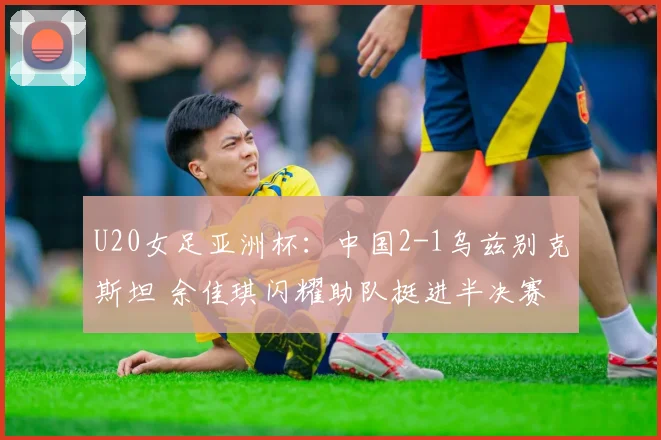 U20女足亚洲杯：中国2-1乌兹别克斯坦 余佳琪闪耀助队挺进半决赛
