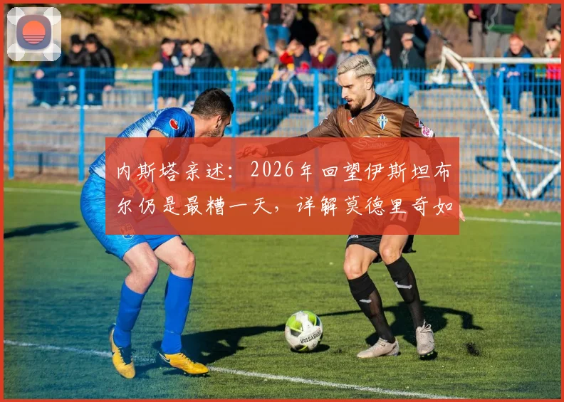 内斯塔亲述：2026年回望伊斯坦布尔仍是最糟一天，详解莫德里奇如何比肩大师皮尔洛