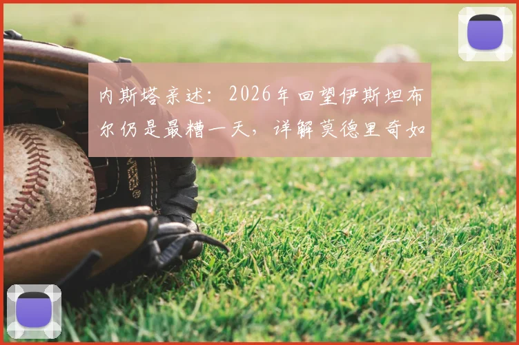 内斯塔亲述:2026年回望伊斯坦布尔仍是最糟一天,详解莫德里奇如何比肩大师皮尔洛