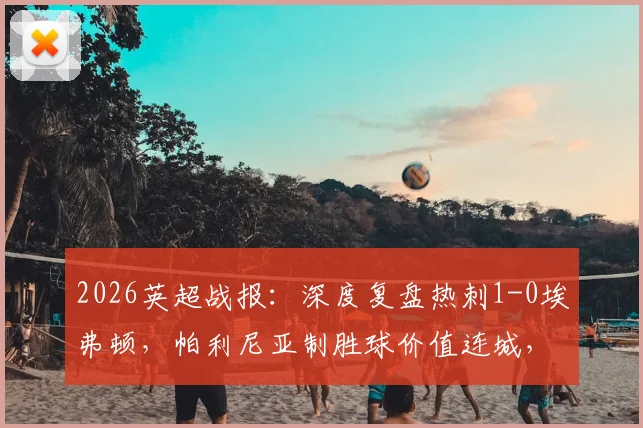 2026英超战报：深度复盘热刺1-0埃弗顿，帕利尼亚制胜球价值连城，热刺保级路现曙光