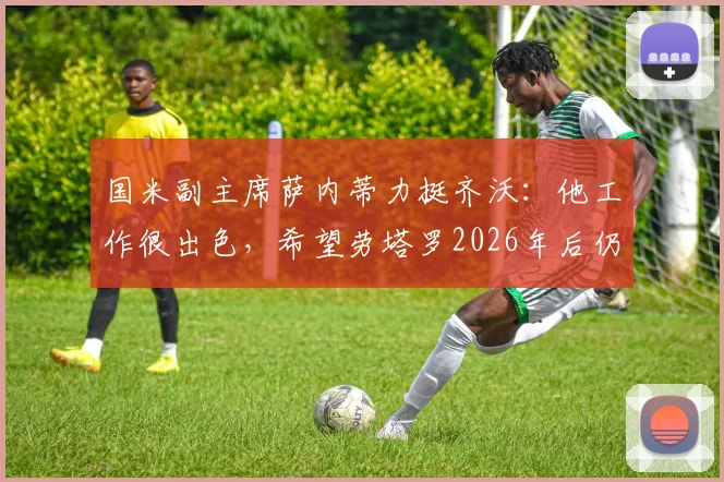 国米副主席萨内蒂力挺齐沃:他工作很出色,希望劳塔罗2026年后仍是队长,留队计划曝光
