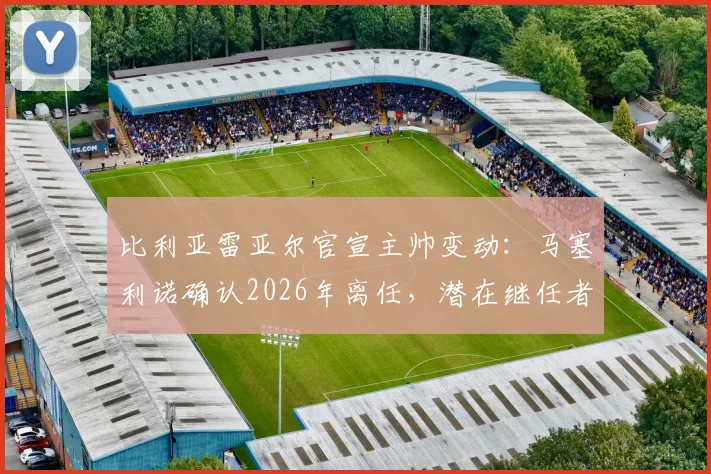 比利亚雷亚尔官宣主帅变动：马塞利诺确认2026年离任，潜在继任者与球队未来战术走向分析