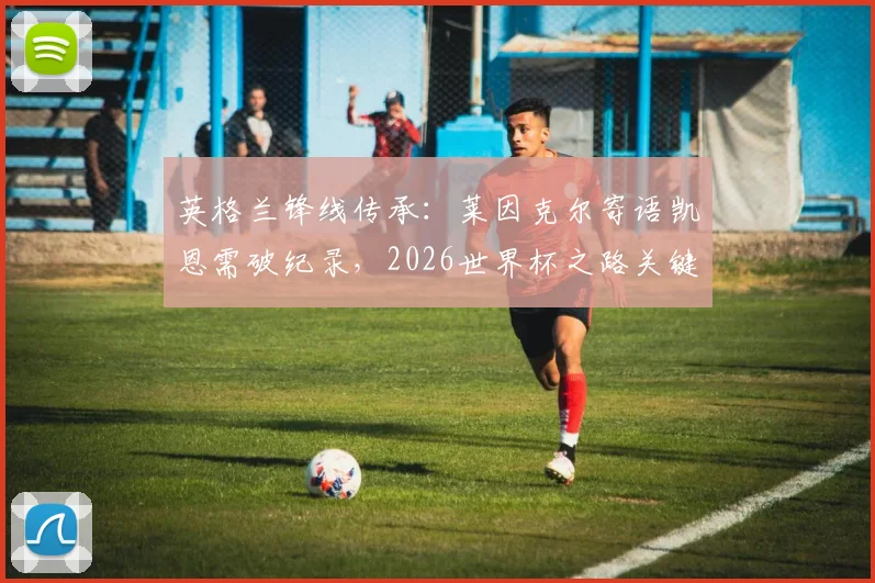 英格兰锋线传承：莱因克尔寄语凯恩需破纪录，2026世界杯之路关键在此