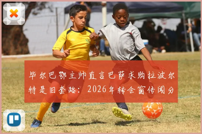 毕尔巴鄂主帅直言巴萨求购拉波尔特是旧套路：2026年转会窗传闻分析与应对指南