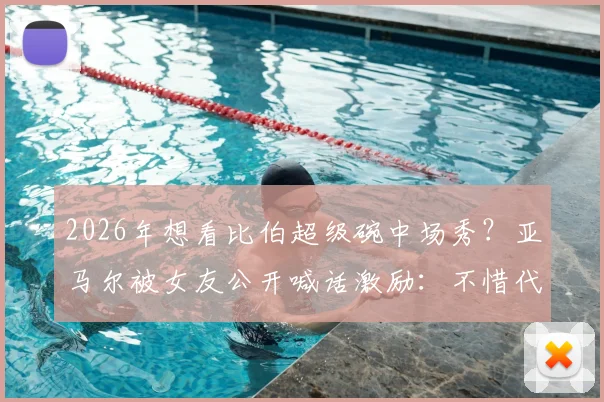2026年想看比伯超级碗中场秀？亚马尔被女友公开喊话激励：不惜代价挺进决赛背后故事