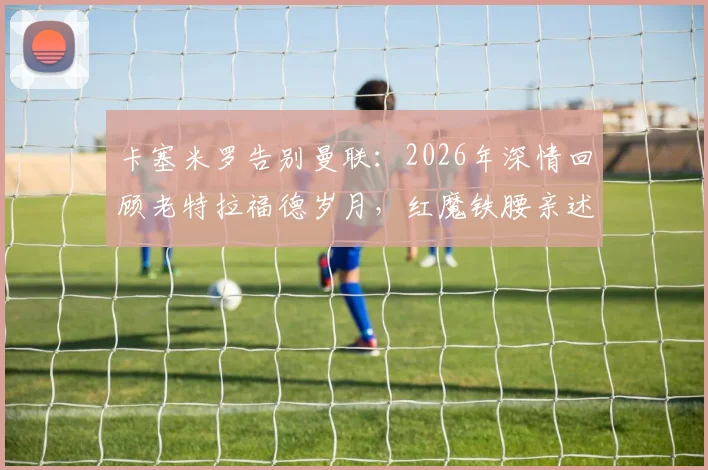 卡塞米罗告别曼联：2026年深情回顾老特拉福德岁月，红魔铁腰亲述感恩与收获