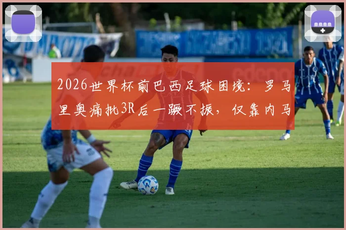 2026世界杯前巴西足球困境：罗马里奥痛批3R后一蹶不振，仅靠内马尔一人难以破局？