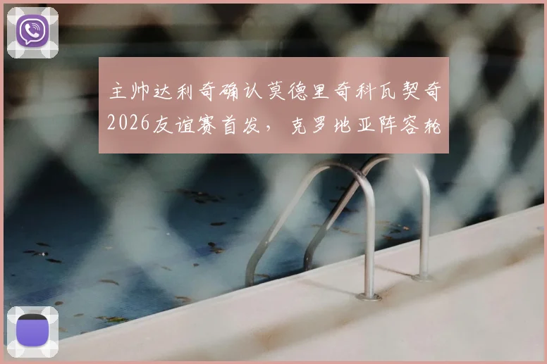 主帅达利奇确认莫德里奇科瓦契奇2026友谊赛首发,克罗地亚阵容轮换策略全面解读