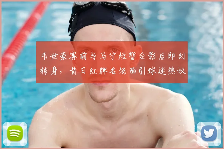 韦世豪赛前与马宁短暂合影后即刻转身，昔日红牌名场面引球迷热议2026