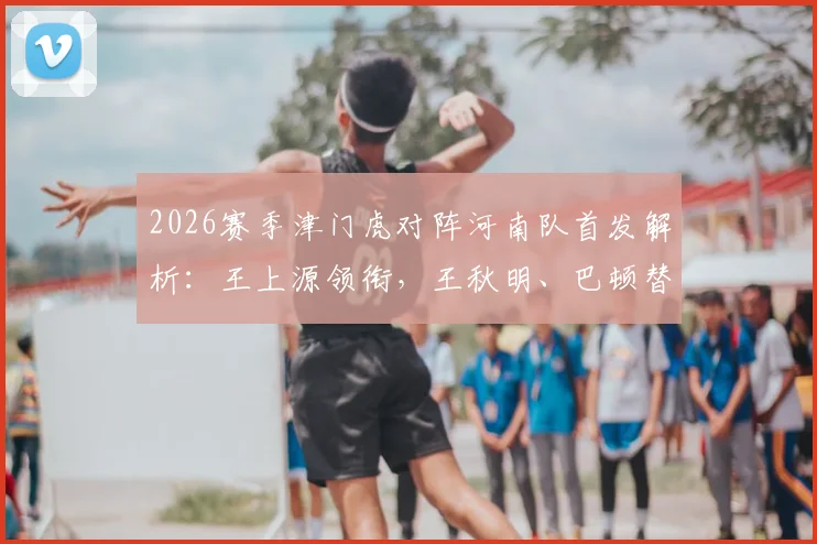 2026赛季津门虎对阵河南队首发解析：王上源领衔，王秋明、巴顿替补待命，双方四外援阵容深度对比