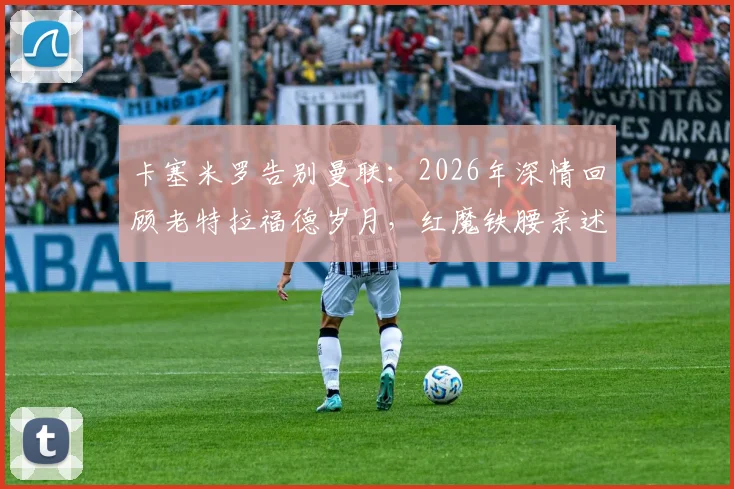 卡塞米罗告别曼联:2026年深情回顾老特拉福德岁月,红魔铁腰亲述感恩与收获