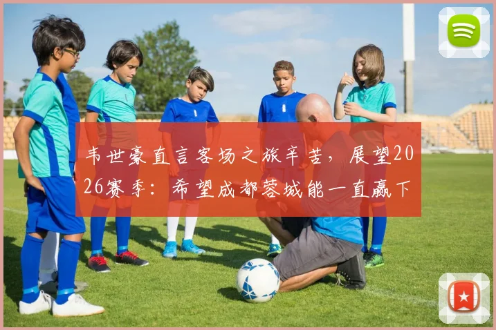 韦世豪直言客场之旅辛苦，展望2026赛季：希望成都蓉城能一直赢下去