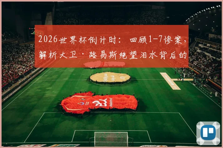 2026世界杯倒计时：回顾1-7惨案，解析大卫·路易斯绝望泪水背后的故事与巴西足球的创伤