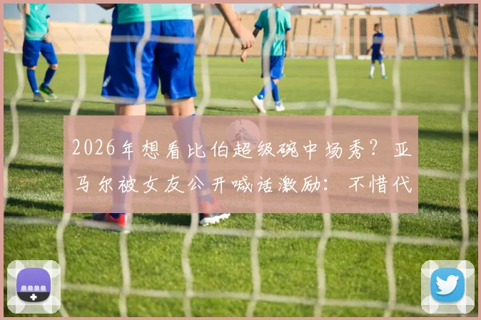 2026年想看比伯超级碗中场秀？亚马尔被女友公开喊话激励：不惜代价挺进决赛背后故事