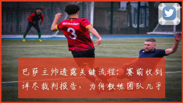 巴萨主帅透露关键流程：赛前收到详尽裁判报告，为何教练团队几乎从不参考？