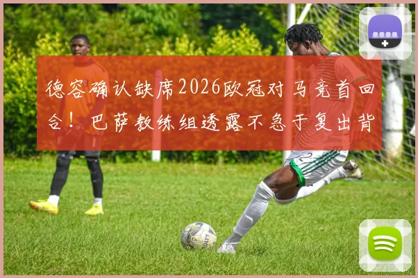 德容确认缺席2026欧冠对马竞首回合！巴萨教练组透露不急于复出背后原因分析与阵容影响解读