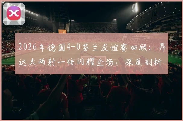 2026年德国4-0芬兰友谊赛回顾：昂达夫两射一传闪耀全场，深度剖析日耳曼战车取胜关键与战术亮点