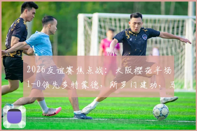 2026友谊赛焦点战：大阪樱花半场1-0领先多特蒙德，所罗门建功，马内伤退引担忧，附比赛深度回顾与球员状态解读