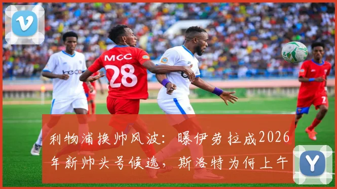 利物浦换帅风波：曝伊劳拉成2026年新帅头号候选，斯洛特为何上午突遭解雇？