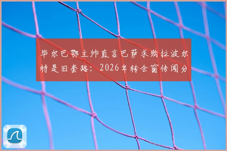 毕尔巴鄂主帅直言巴萨求购拉波尔特是旧套路：2026年转会窗传闻分析与应对指南