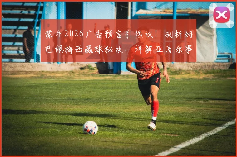 蒙牛2026广告预言引热议！剖析姆巴佩梅西赢球秘诀，详解亚马尔事件与西班牙爆冷真相