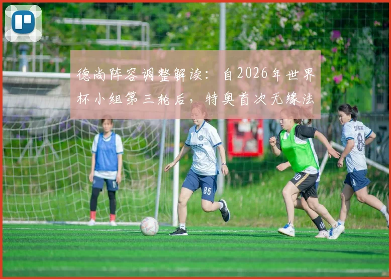 德尚阵容调整解读：自2026年世界杯小组第三轮后，特奥首次无缘法国队大赛首发，左后卫人选引热议