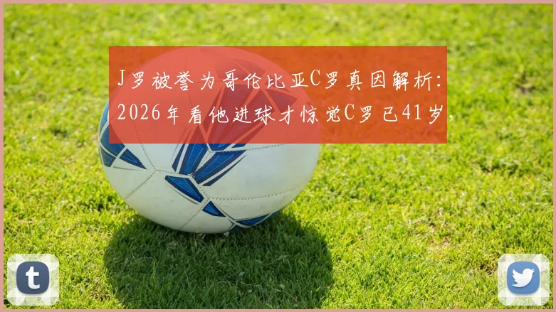 J罗被誉为哥伦比亚C罗真因解析：2026年看他进球才惊觉C罗已41岁，双骄对比与技术特点全览