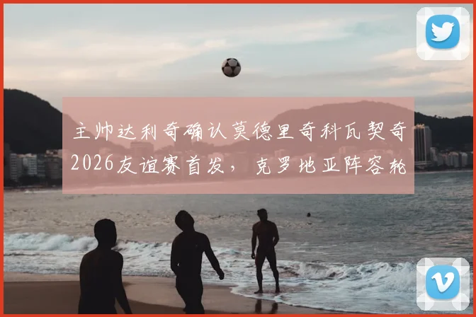 主帅达利奇确认莫德里奇科瓦契奇2026友谊赛首发，克罗地亚阵容轮换策略全面解读