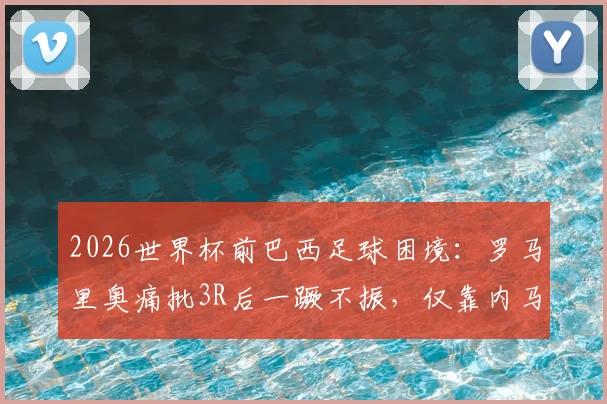2026世界杯前巴西足球困境：罗马里奥痛批3R后一蹶不振，仅靠内马尔一人难以破局？