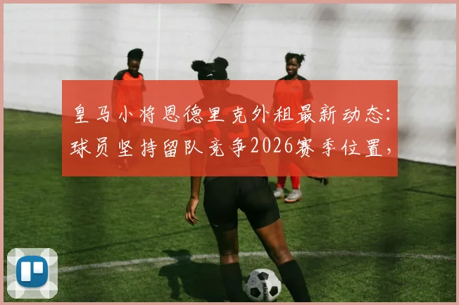 皇马小将恩德里克外租最新动态:球员坚持留队竞争2026赛季位置,皇马高层如何抉择?