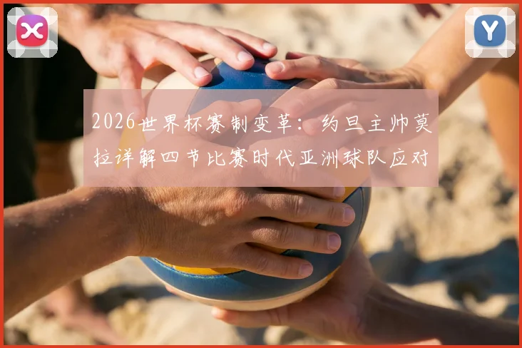 2026世界杯赛制变革：约旦主帅莫拉详解四节比赛时代亚洲球队应对策略，生死战阿尔及利亚关键分析