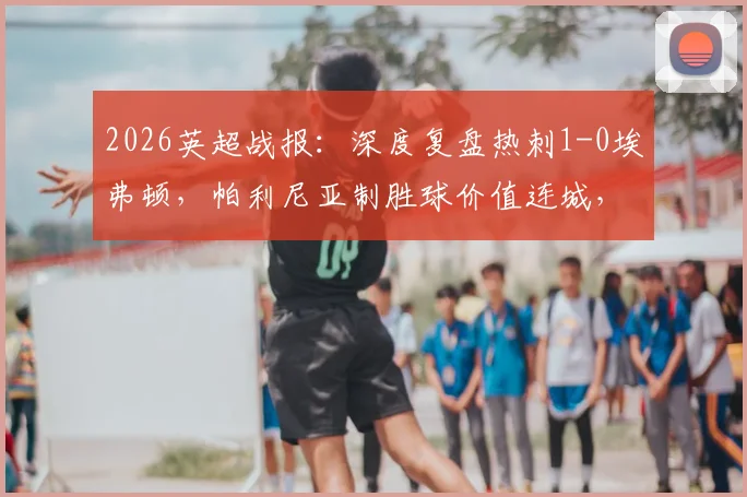 2026英超战报：深度复盘热刺1-0埃弗顿，帕利尼亚制胜球价值连城，热刺保级路现曙光