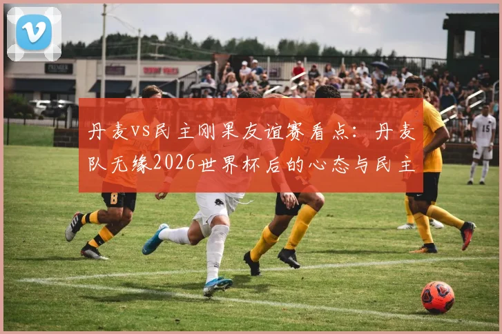 丹麦vs民主刚果友谊赛看点：丹麦队无缘2026世界杯后的心态与民主刚果队受疫情影响分析