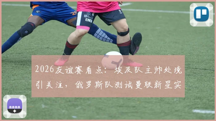 2026友谊赛看点：埃及队主帅处境引关注，俄罗斯队测试曼联新星实力