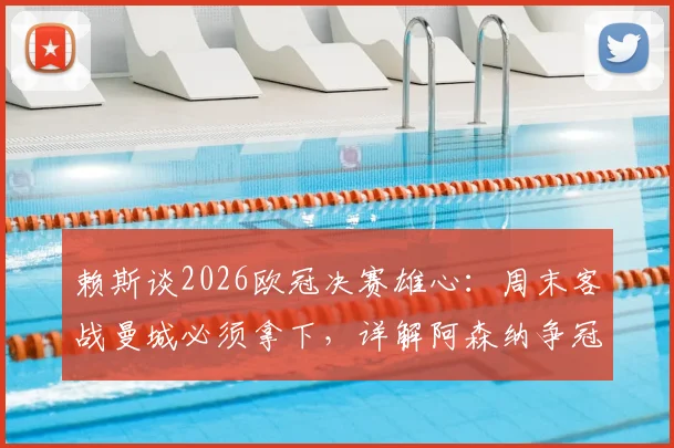 赖斯谈2026欧冠决赛雄心:周末客战曼城必须拿下,详解阿森纳争冠关键点