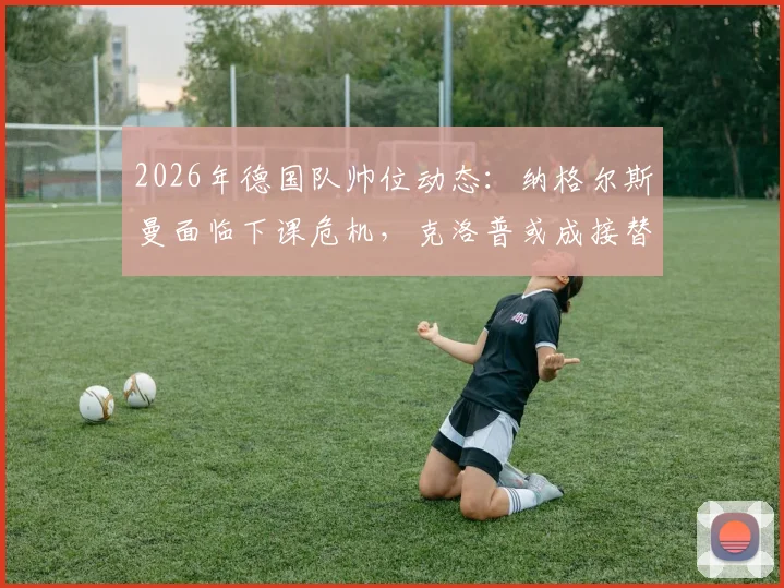 2026年德国队帅位动态:纳格尔斯曼面临下课危机,克洛普或成接替热门人选